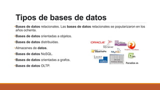 Tipos de bases de datos
•Bases de datos relacionales. Las bases de datos relacionales se popularizaron en los
años ochenta.
•Bases de datos orientadas a objetos.
•Bases de datos distribuidas.
•Almacenes de datos.
•Bases de datos NoSQL.
•Bases de datos orientadas a grafos.
•Bases de datos OLTP.
 