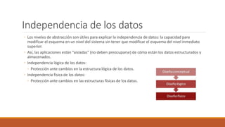 Independencia de los datos
◦ Los niveles de abstracción son útiles para explicar la independencia de datos: la capacidad para
modificar el esquema en un nivel del sistema sin tener que modificar el esquema del nivel inmediato
superior.
◦ Así, las aplicaciones están “aisladas” (no deben preocuparse) de cómo están los datos estructurados y
almacenados.
◦ Independencia lógica de los datos:
◦ Protección ante cambios en la estructura lógica de los datos.
◦ Independencia física de los datos:
◦ Protección ante cambios en las estructuras físicas de los datos.
 