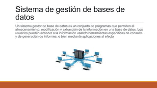 Sistema de gestión de bases de
datos
Un sistema gestor de base de datos es un conjunto de programas que permiten el
almacenamiento, modificación y extracción de la información en una base de datos. Los
usuarios pueden acceder a la información usando herramientas específicas de consulta
y de generación de informes, o bien mediante aplicaciones al efecto
 