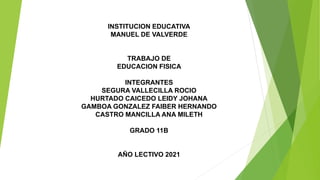 INSTITUCION EDUCATIVA
MANUEL DE VALVERDE
TRABAJO DE
EDUCACION FISICA
INTEGRANTES
SEGURA VALLECILLA ROCIO
HURTADO CAICEDO LEIDY JOHANA
GAMBOA GONZALEZ FAIBER HERNANDO
CASTRO MANCILLA ANA MILETH
GRADO 11B
AÑO LECTIVO 2021
 
