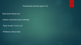 Presentación de Sena grado 10-2
Derik jhoan Henao luna
Instituto comercial la gran Colombia
Tema: la web 1.0,2.0 y 3.0
Profesora: lorena mesa
 