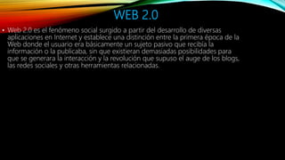 WEB 2.0
• Web 2.0 es el fenómeno social surgido a partir del desarrollo de diversas
aplicaciones en Internet y establece una distinción entre la primera época de la
Web donde el usuario era básicamente un sujeto pasivo que recibía la
información o la publicaba, sin que existieran demasiadas posibilidades para
que se generara la interacción y la revolución que supuso el auge de los blogs,
las redes sociales y otras herramientas relacionadas.
 