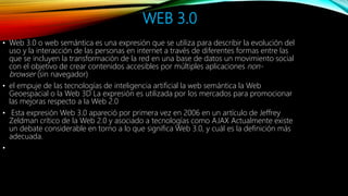 WEB 3.0
• Web 3.0 o web semántica es una expresión que se utiliza para describir la evolución del
uso y la interacción de las personas en internet a través de diferentes formas entre las
que se incluyen la transformación de la red en una base de datos un movimiento social
con el objetivo de crear contenidos accesibles por múltiples aplicaciones non-
browser (sin navegador)
• el empuje de las tecnologías de inteligencia artificial la web semántica la Web
Geoespacial o la Web 3D La expresión es utilizada por los mercados para promocionar
las mejoras respecto a la Web 2.0
• Esta expresión Web 3.0 apareció por primera vez en 2006 en un artículo de Jeffrey
Zeldman crítico de la Web 2.0 y asociado a tecnologías como AJAX Actualmente existe
un debate considerable en torno a lo que significa Web 3.0, y cuál es la definición más
adecuada.
•
 