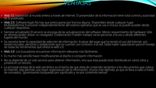 VENTAJAS
• Web 1.0: Exposición al mundo entero a través de Internet. El presentador de la información tiene total control y autoridad
de lo publicado.
• Web 2.0: Software legal: No hay que preocuparse por licencia alguna. Disponibles desde cualquier lugar.
Multiplataforma: Funcionan independientemente del sistema operativo que se use e incluso se puede acceder desde
cualquier dispositivo.
• Siempre actualizado: El servicio se encarga de las actualizaciones del software. Menor requerimiento de hardware: Sólo
se necesita poder utilizar un navegador. Colaboración: Pueden trabajar varias personas a la vez y desde diferentes
lugares del mundo.
• Se necesita tener la capacidad de selección de información. A pesar del auge que ha tenido el uso del Internet, aún
existen escuelas, personas o poblaciones que no cuentan con conexión a la red. Debe haber capacitación para el manejo
de todas las herramientas que ofrece la web 2.0.
• Web 3.0: Los buscadores encuentran información relevante más fácilmente.
• Es mucho más sencillo hacer modificaciones al diseño o compartir información.
• No se depende de un solo servicio para obtener información, sino que ésta puede estar distribuida en varios sitios y
juntarla en un tercero.
• La principal ventaja de la web semántica es el hecho de que dota de contenido semántico a los documentos que coloca
en internet. esto permite una mejor organización de la información, mucho más definida, ya que se lleva a cabo a través
de conceptos, “garantizando búsquedas por significado y no por contenido textual”.
 