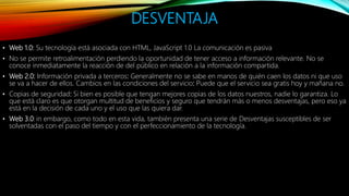DESVENTAJA
• Web 1.0: Su tecnología está asociada con HTML, JavaScript 1.0 La comunicación es pasiva
• No se permite retroalimentación perdiendo la oportunidad de tener acceso a información relevante. No se
conoce inmediatamente la reacción de del público en relación a la información compartida.
• Web 2.0: Información privada a terceros: Generalmente no se sabe en manos de quién caen los datos ni que uso
se va a hacer de ellos. Cambios en las condiciones del servicio: Puede que el servicio sea gratis hoy y mañana no.
• Copias de seguridad: Si bien es posible que tengan mejores copias de los datos nuestros, nadie lo garantiza. Lo
que está claro es que otorgan multitud de beneficios y seguro que tendrán más o menos desventajas, pero eso ya
está en la decisión de cada uno y el uso que las quiera dar.
• Web 3.0: in embargo, como todo en esta vida, también presenta una serie de Desventajas susceptibles de ser
solventadas con el paso del tiempo y con el perfeccionamiento de la tecnología.
 