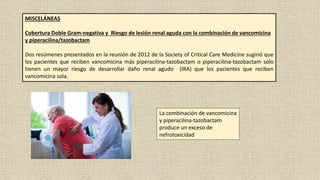 MISCELÁNEAS
Cobertura Doble Gram-negativa y Riesgo de lesión renal aguda con la combinación de vancomicina
y piperacilina/tazobactam
Dos resúmenes presentados en la reunión de 2012 de la Society of Critical Care Medicine sugirió que
los pacientes que reciben vancomicina más piperacilina-tazobactam o piperacilina-tazobactam solo
tienen un mayor riesgo de desarrollar daño renal agudo (IRA) que los pacientes que reciben
vancomicina sola.
La combinación de vancomicina
y piperacilina-tazobactam
produce un exceso de
nefrotoxicidad
 