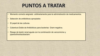 • Momento correcto asignado arbitrariamente para la administración de medicamentos.
• Selección de antibióticos apropiados
• El papel de las culturas.
• Cobertura Doble de Antibióticos para bacterias Gram-negativa.
• Riesgo de lesión renal aguda con la combinación de vancomicina y
piperacilina/tazobactam.
 