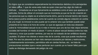 z
Es lógico que se consideren especialmente los miramientos debidos a los semejantes
en tales casos. 1 que de veras esta malo es quien cree que hay algo de malo en
disfrutar… Inmadurez es el que típicamente se establece como el sexo que aparece en
películas, forma de utilizar el concepto que es incorrecta ya que se ha ido creando en
las personas que su objeto es el anteriormente dicho, pero la inmoral dentro del mismo
tema (sexo) podría establecerse como tal cuando se comete alguna violación en contra
de una mujer; la inmoral no solo puede ser lo anterior sino que también puede estar
presente en la mesa a la hora de comer. Lo que se agazapa en toda esa obsesión
sobre la <inmoralidad sexual no es ni más ni menos que uno de los más viejos temores
sociales del hombre: el miedo al placer. Y como el placer sexual destaca entre los más
intensos y vivos que pueden sentirse, por eso se ve rodeado de tan enfáticos recelos
cautelas. El placer nos distrae a veces más de la cuenta, cosa que puede resultarnos
fatal. Por eso los placeres se han visto siempre acosados por tabúes y restricciones,
cuidadosamente racionados, permitidos sólo en ciertas fechas, etc.: se trata de
precauciones sociales (que a veces perduran aun cuando ya no hacen falta) para que
nadie se distraiga demasiado del peligro de vivir.
 