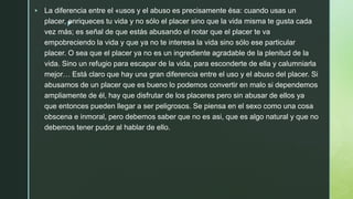 z
 La diferencia entre el «usos y el abuso es precisamente ésa: cuando usas un
placer, enriqueces tu vida y no sólo el placer sino que la vida misma te gusta cada
vez más; es señal de que estás abusando el notar que el placer te va
empobreciendo la vida y que ya no te interesa la vida sino sólo ese particular
placer. O sea que el placer ya no es un ingrediente agradable de la plenitud de la
vida. Sino un refugio para escapar de la vida, para esconderte de ella y calumniarla
mejor… Está claro que hay una gran diferencia entre el uso y el abuso del placer. Si
abusamos de un placer que es bueno lo podemos convertir en malo si dependemos
ampliamente de él, hay que disfrutar de los placeres pero sin abusar de ellos ya
que entonces pueden llegar a ser peligrosos. Se piensa en el sexo como una cosa
obscena e inmoral, pero debemos saber que no es asi, que es algo natural y que no
debemos tener pudor al hablar de ello.
 