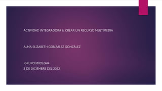 ACTIVIDAD INTEGRADORA 6. CREAR UN RECURSO MULTIMEDIA
ALMA ELIZABETH GONZÁLEZ GONZÁLEZ
GRUPO:M00S2AI4
3 DE DICIEMBRE DEL 2022
 