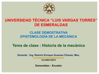 UNIVERSIDAD TÉCNICA “LUIS VARGAS TORRES”
DE ESMERALDAS
CLASE DEMOSTRATIVA
EPISTEMOLOGÍA DE LA MECÁNICA
Tema de clase : Historia de la mecánica
Docente : Ing. Ramiro Enrique Guaman Chavez, Msc.
ramiroguamanchavez@gmail.com
Cel:0994735813
Esmeraldas – Ecuador
 