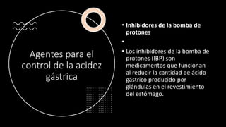 Agentes para el
control de la acidez
gástrica
• Inhibidores de la bomba de
protones
•
• Los inhibidores de la bomba de
protones (IBP) son
medicamentos que funcionan
al reducir la cantidad de ácido
gástrico producido por
glándulas en el revestimiento
del estómago.
 