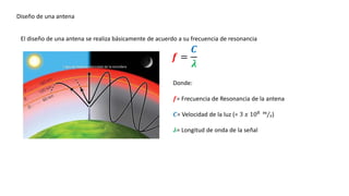 Diseño de una antena
El diseño de una antena se realiza básicamente de acuerdo a su frecuencia de resonancia
𝒇 =
𝑪
𝝀
Donde:
𝒇= Frecuencia de Resonancia de la antena
𝑪= Velocidad de la luz (= 3 𝑥 108 𝑚
𝑠)
𝝀= Longitud de onda de la señal
 