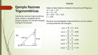 Ejemplo Razones
Trigonométricas.
Calcula las razones trigonométricas
seno, coseno y tangente de los
ángulos agudos (A y B) del triangulo
triangulo rectángulo.
Solución
Hallar el lado faltante mediante el teorema de Pitágoras.
𝑐2 = 𝑎2 + 𝑏2
𝑎2 = 𝑐2 − 𝑏2
𝑎2 = 4.52 − 42 = 4.25
𝑎 = 2.06
Resolver las propiedades trigonométricas con los valores
correspondientes del triangulo.
sin α =
𝑐𝑜
ℎ
=
𝑎
𝑐
= 0.45
cos α =
𝑐𝑎
ℎ
=
𝑏
𝑐
= 0.88
tan α =
𝑐𝑜
𝑐𝑎
=
𝑎
𝑐
= 0.51
sin β =
𝑐𝑜
ℎ
=
𝑏
𝑐
= 0.88
cos β =
𝑐𝑎
ℎ
=
𝑎
𝑐
= 0.45
tan β =
𝑐𝑜
𝑐𝑎
=
𝑏
𝑎
= 1.94
 