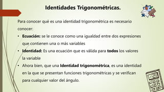 Para conocer qué es una identidad trigonométrica es necesario
conocer:
• Ecuación: se le conoce como una igualdad entre dos expresiones
que contienen una o más variables
• Identidad: Es una ecuación que es válida para todos los valores
la variable
• Ahora bien, que una Identidad trigonométrica, es una identidad
en la que se presentan funciones trigonométricas y se verifican
para cualquier valor del ángulo.
Identidades Trigonométricas.
 