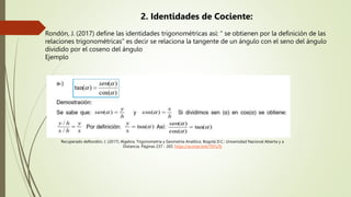 2. Identidades de Cociente:
Rondón, J. (2017) define las identidades trigonométricas así: “ se obtienen por la definición de las
relaciones trigonométricas” es decir se relaciona la tangente de un ángulo con el seno del ángulo
dividido por el coseno del ángulo
Ejemplo
Recuperado deRondón, J. (2017). Algebra, Trigonometría y Geometría Analítica. Bogotá D.C.: Universidad Nacional Abierta y a
Distancia. Páginas 237 - 265. https://acortar.link/797u7k
 