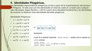 4. Identidades Pitagóricas.
Las identidades trigonométricas pitagóricos se Dan a partir de la implementación del teorema
de Pitágoras. En este caso son tres identidades en total las cuales se cumplen para cualquier
valor del ángulo. Según Rondón, J. (2017) a partir de la identidad fundamental y las identidades
de cociente, se obtienen otras identidades llamadas pitagóricas.
Identidades Pitagóricas:
• 1 = 𝑠ⅇ𝑛2
𝜃 + cos2
𝜃
• 1 − 𝑠ⅇ𝑛2
𝜃 = cos2
𝜃
• 1 − 𝑐𝑜𝑠2
𝜃 + 𝑠ⅇ𝑛2
𝜃
• c𝑠𝑐2
𝜃 = 1 + co𝑡2
𝜃
• c𝑠𝑐2
𝜃 − 1 = co𝑡2
𝜃
• 𝑠ⅇ𝑐2
𝜃 = 𝑡𝑎𝑛2
𝜃 + 1
• 𝑠ⅇ𝑐2𝜃 − 1 = 𝑡𝑎𝑛2𝜃
 