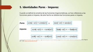 5. Identidades Pares - Impares:
Cuando se definió la simetría de las funciones trigonométricas, se hizo referencia a las
funciones pares e impares, de este hecho se obtiene las funciones pares e impares.
Recuperado de Rondón, J. (2017). Algebra, Trigonometría y Geometría Analítica. Bogotá D.C.: Universidad Nacional Abierta y a Distancia. Páginas
237 - 265. https://acortar.link/797u7k
 