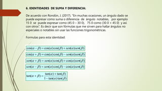 6. IDENTIDADES DE SUMA Y DIFERENCIA:
De acuerdo con Rondón, J. (2017). “En muchas ocasiones, un ángulo dado se
puede expresar como suma o diferencia de ángulo notables, por ejemplo
15 0 se puede expresar como (45 0 – 30 0), 75 0 como (30 0 + 45 0) y así
con otros”. Es decir que son fórmulas que me sirven para hallar ángulos no
especiales o notables sin usar las funciones trigonométricas.
Formulas para esta identidad:
 
