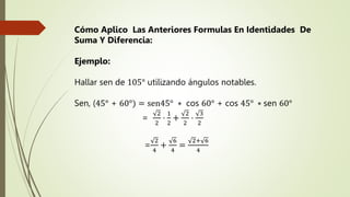 Cómo Aplico Las Anteriores Formulas En Identidades De
Suma Y Diferencia:
Ejemplo:
Hallar sen de 105° utilizando ángulos notables.
Sen, (45° + 60°) = sen45° ∗ cos 60° + cos 45° ∗ sen 60°
=
2
2
⋅
1
2
+
2
2
⋅
3
2
=
2
4
+
6
4
=
2+ 6
4
 