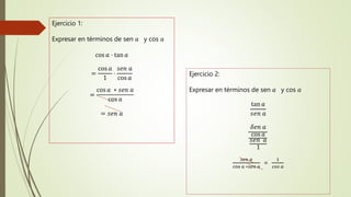 Ejercicio 1:
Expresar en términos de sen 𝑎 y cos 𝑎
cos 𝑎 ⋅ tan 𝑎
=
cos 𝑎
1
⋅
𝑠ⅇ𝑛 𝑎
cos 𝑎
=
cos 𝑎 ∗ 𝑠ⅇ𝑛 𝑎
cos 𝑎
= 𝑠ⅇ𝑛 𝑎
Ejercicio 2:
Expresar en términos de sen 𝑎 y cos 𝑎
tan 𝑎
𝑠ⅇ𝑛 𝑎
𝛿ⅇ𝑛 𝑎
cos 𝑎
𝑠ⅇ𝑛 𝑎
1
𝑠𝑒𝑛 𝑎
cos 𝑎 ∗𝑠𝑒𝑛 𝑎
=
1
𝑐𝑜𝑠 𝑎
 