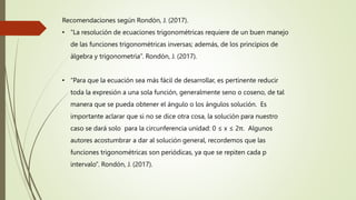Recomendaciones según Rondón, J. (2017).
• “La resolución de ecuaciones trigonométricas requiere de un buen manejo
de las funciones trigonométricas inversas; además, de los principios de
álgebra y trigonometría”. Rondón, J. (2017).
• “Para que la ecuación sea más fácil de desarrollar, es pertinente reducir
toda la expresión a una sola función, generalmente seno o coseno, de tal
manera que se pueda obtener el ángulo o los ángulos solución. Es
importante aclarar que si no se dice otra cosa, la solución para nuestro
caso se dará solo para la circunferencia unidad: 0 ≤ x ≤ 2π. Algunos
autores acostumbrar a dar al solución general, recordemos que las
funciones trigonométricas son periódicas, ya que se repiten cada p
intervalo”. Rondón, J. (2017).
 
