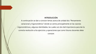 INTRODUCCIÓN
A continuación se dan a conocer temas acerca de unidad dos “Pensamiento
variacional y trigonométrico” donde se centra principalmente en las razones
trigonométricas y algunas identidades, las cuales son de vital importancia para dar la
correcta resolución a los ejercicios y operaciones que como futuros docentes debe
conocer.
 
