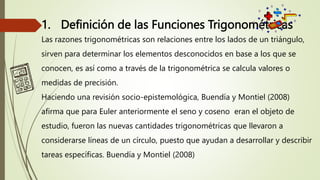 1. Definición de las Funciones Trigonométricas
Las razones trigonométricas son relaciones entre los lados de un triángulo,
sirven para determinar los elementos desconocidos en base a los que se
conocen, es así como a través de la trigonométrica se calcula valores o
medidas de precisión.
Haciendo una revisión socio-epistemológica, Buendía y Montiel (2008)
afirma que para Euler anteriormente el seno y coseno eran el objeto de
estudio, fueron las nuevas cantidades trigonométricas que llevaron a
considerarse líneas de un círculo, puesto que ayudan a desarrollar y describir
tareas específicas. Buendía y Montiel (2008)
 