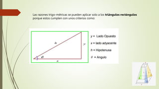 Las razones trigo-métricas se pueden aplicar solo a los triángulos rectángulos
porque estos cumplen con unos criterios como:
 