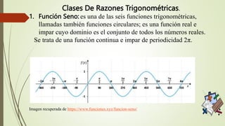 Clases De Razones Trigonométricas.
1. Función Seno: es una de las seis funciones trigonométricas,
llamadas también funciones circulares; es una función real e
impar cuyo dominio es el conjunto de todos los números reales.
Se trata de una función continua e impar de periodicidad 2π.
Imagen recuperada de https://www.funciones.xyz/funcion-seno/
 