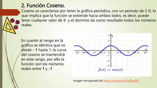 2. Función Coseno.
Coseno se caracteriza por tener la gráfica periódica, con un periodo de 2 Π, lo
que implica que la función se extiende hacia ambos lados, es decir, puede
tener cualquier valor de X y el dominio da como resultado todos los números
reales.
Imagen recuperada de https://acortar.link/wDodTd
En cuanto al rango en la
gráfica se idéntica que va
desde - 1 hasta 1, la curva
del coseno se mantendrá
en este rango, por ello la
función son los números
reales entre 1 y -1
 