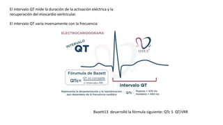 El intervalo QT mide la duración de la activación eléctrica y la
recuperación del miocardio ventricular.
El intervalo QT varía inversamente con la frecuencia
Bazett13 desarrolló la fórmula siguiente: QTc 5 QT/√RR
 