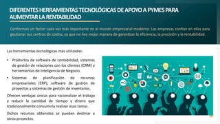DIFERENTESHERRAMIENTASTECNOLÓGICASDEAPOYOAPYMESPARA
AUMENTARLARENTABILIDAD
9
Conforman un factor cada vez más importante en el mundo empresarial moderno. Las empresas confían en ellas para
gestionar sus centros de costos, ya que no hay mejor manera de garantizar la eficiencia, la precisión y la rentabilidad.
Las herramientas tecnológicas más utilizadas:
• Productos de software de contabilidad, sistemas
de gestión de relaciones con los clientes (CRM) y
herramientas de Inteligencia de Negocio.
• Sistemas de planificación de recursos
empresariales (ERP), software de gestión de
proyectos y sistemas de gestión de inventarios.
Ofrecen ventajas únicas para racionalizar el trabajo
y reducir la cantidad de tiempo y dinero que
tradicionalmente consumiría realizar esas tareas.
Dichos recursos obtenidos se pueden destinar a
otros proyectos.
 