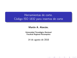 Herramientas de corte.
Código ISO 1832 para insertos de corte
Martín A. Alarcón.
Universidad Tecnológica Nacional
Facultad Regional Reconquista
14 de agosto de 2018
 