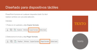 Diseñado para dispositivos táctiles
PowerPoint funciona en cualquier dispositivo táctil. Es fácil
realizar cambios con una sola selección.
Inténtelo:
1.Pulse en el cuadrado y elija Copiar formato.
2.Seleccione el círculo y elija Pegar formato.
TEXTO
TEXTO
 