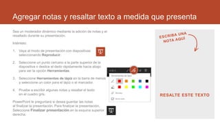 Agregar notas y resaltar texto a medida que presenta
Sea un moderador dinámico mediante la adición de notas y el
resaltado durante su presentación.
Inténtelo:
1. Vaya al modo de presentación con diapositivas
seleccionando Reproducir.
2. Seleccione un punto cercano a la parte superior de la
diapositiva o deslice el dedo rápidamente hacia abajo
para ver la opción Herramientas.
3. Seleccione Herramientas de lápiz en la barra de menús
y seleccione un color para el lápiz o el marcador.
4. Pruebe a escribir algunas notas y resaltar el texto
en el cuadro gris.
PowerPoint le preguntará si desea guardar las notas
al finalizar la presentación. Para finalizar la presentación,
Seleccione Finalizar presentación en la esquina superior
derecha.
RESALTE ESTE TEXTO
 
