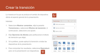 Crear la transición
La manera en la que se produce el cambio de diapositiva
afecta al aspecto general de la presentación.
Inténtelo:
1. Seleccione Mostrar comandos, elija la pestaña
Transiciones y seleccione Efectos de transición. A
continuación, seleccione una opción.
2. Elija Opciones de efectos para perfeccionar el efecto
de transición que eligió.
3. Si lo prefiere, puede aplicar la transición a todas las
diapositivas de la presentación.
4. Para comprobar los resultados, seleccione Reproducir
para ver la presentación con diapositivas.
 