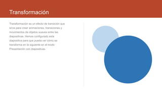 Transformación
Transformación es un efecto de transición que
sirve para crear animaciones, transiciones y
movimientos de objetos suaves entre las
diapositivas. Hemos configurado esta
diapositiva para que pueda ver cómo se
transforma en la siguiente en el modo
Presentación con diapositivas.
 