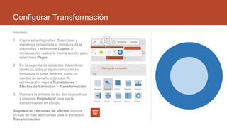 Configurar Transformación
Inténtelo:
1. Copiar esta diapositiva: Seleccione y
mantenga presionada la miniatura de la
diapositiva y seleccione Copiar. A
continuación, realice la misma acción, pero
seleccione Pegar.
2. En la segunda de estas dos diapositivas
idénticas, aplique algún cambio en las
formas de la parte derecha, como un
cambio de tamaño o de color. A
continuación, vaya a Transiciones >
Efectos de transición > Transformación.
3. Vuelva a la primera de las dos diapositivas
y presione Reproducir para ver la
transformación en círculo.
Sugerencia: Opciones de efectos dispone
incluso de más alternativas para la transición
Transformación.
 