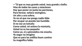 —“Sí que es muy grande usted, muy grande y bella;
Mas de todas las cosas y estaciones
Hay que poner en junto las porciones,
Para formar, señora vocinglera,
Un año y una esfera.
Yo no sé que me ponga nadie tilde
Por ocupar un puesto tan humilde.
Si no soy yo tamaña
Como usted, mi señora la montaña,
Usted no es tan pequeña
Como yo, ni a gimnástica me enseña.
Yo negar no imagino
Que es para las ardillas buen camino
Su magnífica falda:
 