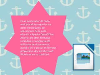 Es un procesador de texto
multiplataforma que forma
parte del conjunto de
aplicaciones de la suite
ofimática Apache OpenOffice.
Además de otros formatos
estándares y ampliamente
utilizados de documentos,
puede abrir y grabar el formato
propietario .doc de Microsoft
Word casi en su totalidad.
 