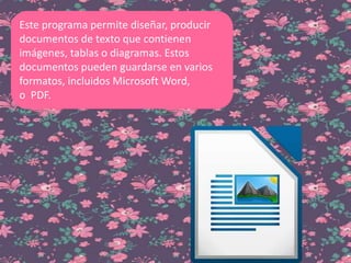 Este programa permite diseñar, producir
documentos de texto que contienen
imágenes, tablas o diagramas. Estos
documentos pueden guardarse en varios
formatos, incluidos Microsoft Word,
o PDF.
 
