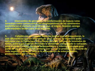 4. Intercambio de gérmenes: La conformación de nuevas rutas 
terrestres como consecuencia del desplazamiento de los continentes 
posibilitaron el contacto de animales que, al migrar, llevaron consigo 
enfermedades letales para otras especies. 
5. Colisión con un cometa: Entre las teorías que se presentaron, la 
más difundida es que un asteroide de unos 10 Kms. de diámetro pudo 
colisionar con la Tierra hace 65 millones de años. Billones de toneladas de 
hollín, polvo y gas habrían inundado la atmósfera y bloqueado la radiación 
solar durante 6 meses, bajando la temperatura e interrumpiéndose gran 
parte de los procesos de fotosíntesis, con lo cual se produciría la muerte de 
todo vegetal y por ende faltaría la alimentación de estos animales, 
produciéndose así su muerte. 
 