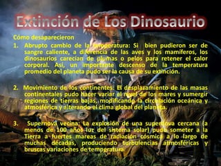Cómo desaparecieron 
1. Abrupto cambio de la temperatura: Si bien pudieron ser de 
sangre caliente, a diferencia de las aves y los mamíferos, los 
dinosaurios carecían de plumas o pelos para retener el calor 
corporal. Así, un importante descenso de la temperatura 
promedio del planeta pudo ser la causa de su extinción. 
2. Movimiento de los continentes: El desplazamiento de las masas 
continentales pudo hacer variar el nivel de los mares y sumergir 
regiones de tierras bajas, modificando la circulación oceánica y 
atmosférica y alterando el clima global del planeta. 
3. Supernova vecina: La explosión de una supernova cercana (a 
menos de 100 años luz del sistema solar) pudo someter a la 
Tierra a fuertes mareas de radiación cósmica a lo largo de 
muchas décadas, produciendo turbulencias atmosféricas y 
bruscas variaciones de temperatura. 
 