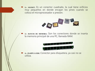  2.- SOCKET: Es un conector cuadrado, la cual tiene orificios
muy pequeños en donde encajan los pines cuando se
coloca el microprocesador a presión.
 3.- BANCOS DE MEMORIA: Son los conectores donde se inserta
la memoria principal de una PC, llamada RAM.
 4.- FLOPPY O FDD: Conector para disquetera, ya casi no se
utiliza.
 
