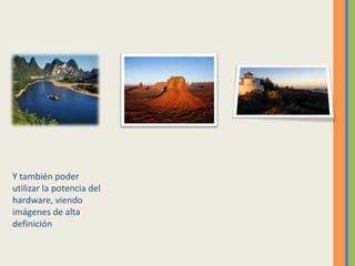 Y también poder
utilizar la potencia del
hardware, viendo
imágenes de alta
definición
 