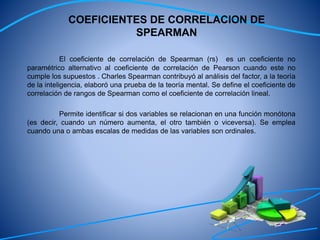 COEFICIENTES DE CORRELACION DE
SPEARMAN
El coeficiente de correlación de Spearman (rs) es un coeficiente no
paramétrico alternativo al coeficiente de correlación de Pearson cuando este no
cumple los supuestos . Charles Spearman contribuyó al análisis del factor, a la teoría
de la inteligencia, elaboró una prueba de la teoría mental. Se define el coeficiente de
correlación de rangos de Spearman como el coeficiente de correlación lineal.
Permite identificar si dos variables se relacionan en una función monótona
(es decir, cuando un número aumenta, el otro también o viceversa). Se emplea
cuando una o ambas escalas de medidas de las variables son ordinales.
 