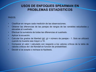 USOS DE ENFOQUES SPEARMAN EN
PROBLEMAS ESTADISTICOS
PASOS.
• Clasificar en rangos cada medición de las observaciones.
• Obtener las diferencias de las parejas de rangos de las variables estudiadas y
elevadas al cuadrado.
• Efectuar la sumatoria de todas las diferencias al cuadrado.
• Aplicar la ecuación.
• Calcular los grados de libertad (gl). gl = número de parejas - 1. Solo se utilizará
cuando la muestra sea mayor a 10.
• Comparar el valor r calculado con respecto a los valores críticos de la tabla de
valores críticos de t de Kendall en función de probabilidad.
• Decidir si se acepta o rechaza la hipótesis.
 