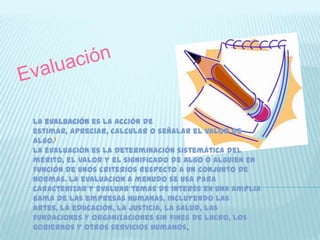 La evaluación es la acción de
estimar, apreciar, calcular o señalar el valor de
algo.1
La evaluación es la determinación sistemática del
mérito, el valor y el significado de algo o alguien en
función de unos criterios respecto a un conjunto de
normas. La evaluación a menudo se usa para
caracterizar y evaluar temas de interés en una amplia
gama de las empresas humanas, incluyendo las
artes, la educación, la justicia, la salud, las
fundaciones y organizaciones sin fines de lucro, los
gobiernos y otros servicios humanos.
 