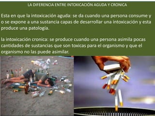 LA DIFERENCIA ENTRE INTOXICACIÓN AGUDA Y CRONICA
Esta en que la intoxicación aguda: se da cuando una persona consume y
o se expone a una sustancia capas de desarrollar una intoxicación y esta
produce una patología.
la intoxicación cronica: se produce cuando una persona asimila pocas
cantidades de sustancias que son toxicas para el organismo y que el
organismo no las puede asimilar.
 